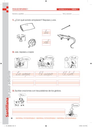 MATERIAL FOTOCOPIABLE • MATERIAL FOTOCOPIABLE • MATERIAL FOTOCOPIABLE44
SantillanaUnpasoadelante FICHA DE REFUERZO 1
Nombre y apellido: ________________________________________________ Año y sección: _________
Las letras m, p, l, s / UNIDAD 3
1. ¿Con qué sonido empiezan? Repasa y une.
2. Lee, repasa y copia
3. Escribe oraciones con las palabras de los globos.
041_048U03GL1.indd 44041_048U03GL1.indd 44 2/16/06 5:31:27 PM2/16/06 5:31:27 PM
 