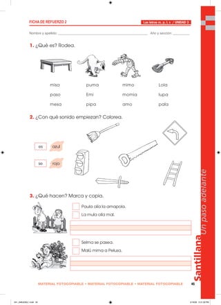 MATERIAL FOTOCOPIABLE • MATERIAL FOTOCOPIABLE • MATERIAL FOTOCOPIABLE 45
Santillana
Unpasoadelante
FICHA DE REFUERZO 2
Nombre y apellido: ________________________________________________ Año y sección: _________
Las letras m, p, l, s / UNIDAD 3
1. ¿Qué es? Rodea.
2. ¿Con qué sonido empiezan? Colorea.
3. ¿Qué hacen? Marca y copia.
misa puma mimo Lola
paso Emi momia lupa
mesa pipa amo pala
es azul
se rojo
Paula olía la amapola.
La mula olía mal.
Selma se pasea.
Malú mima a Pelusa.
041_048U03GL1.indd 45041_048U03GL1.indd 45 2/16/06 5:31:28 PM2/16/06 5:31:28 PM
 
