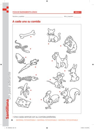 Nombre y apellido: ________________________________________________ Año y sección: _________
A cada uno su comida
MATERIAL FOTOCOPIABLE • MATERIAL FOTOCOPIABLE • MATERIAL FOTOCOPIABLE46
SantillanaUnpasoadelante
FICHA DE RAZONAMIENTO LÓGICO UNIDAD 2
• Une cada animal con su comida preferida.
041_048U03GL1.indd 46041_048U03GL1.indd 46 2/16/06 5:31:28 PM2/16/06 5:31:28 PM
 