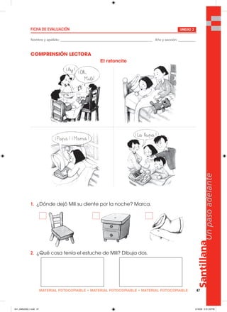 MATERIAL FOTOCOPIABLE • MATERIAL FOTOCOPIABLE • MATERIAL FOTOCOPIABLE 47
Santillana
Unpasoadelante
COMPRENSIÓN LECTORA
1. ¿Dónde dejó Mili su diente por la noche? Marca.
2. ¿Qué cosa tenía el estuche de Mili? Dibuja dos.
FICHA DE EVALUACIÓN UNIDAD 2
Nombre y apellido: ________________________________________________ Año y sección: _________
El ratoncito
041_048U03GL1.indd 47041_048U03GL1.indd 47 2/16/06 5:31:29 PM2/16/06 5:31:29 PM
 
