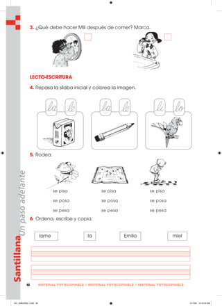 MATERIAL FOTOCOPIABLE • MATERIAL FOTOCOPIABLE • MATERIAL FOTOCOPIABLE48
SantillanaUnpasoadelante
3. ¿Qué debe hacer Mili después de comer? Marca.
LECTO-ESCRITURA
4. Repasa la sílaba inicial y colorea la imagen.
5. Rodea.
6. Ordena, escribe y copia.
lame la Emilio miel
se pisa se pisa se pisa
se posa se posa se posa
se pesa se pesa se pesa
041_048U03GL1.indd 48041_048U03GL1.indd 48 2/17/06 10:19:34 AM2/17/06 10:19:34 AM
 