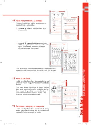 5
Santillana
Unpasoadelante
FICHAS PARA LA ATENCIÓN A LA DIVERSIDAD
Esta sección tiene como objetivo proponer recursos
para la atención a la diversidad.
• Las fichas de refuerzo sirven de repaso de los
temas tratados.
BIBLIOGRAFÍA Y DIRECCIONES DE PÁGINAS WEB
La Guía para el profesor ofrece una selección de libros y
algunas direcciones de páginas web para que el docente
consulte los temas que sean de su interés.
FICHAS DE EVALUACIÓN
La Guía para el profesor ofrece fichas de evaluación que
sirven para realizar el seguimiento de aprendizaje de los
alumnos.
Estas fichas exploran la posibilidad de que sea el alumno
quien valore su propio rendimiento, haciéndole partícipe
de su proceso de aprendizaje y permitiéndole darse
cuenta de los aspectos en que debe mejorar. Estas
fichas son, también, material fotocopiable.
• Las fichas de razonamiento lógico desarrollan
habilidades cognitivas como la discriminación auditiva
y visual, la percepción, la memoria visual y las
relaciones espaciales y temporales.
Estos recursos son materiales fotocopiables que pueden repartirse a
los alumnos en el momento en que el profesor lo crea más oportuno.
68 MATERIAL FOTOCOPIABLE • MATERIAL FOTOCOPIABLE • MATERIAL FOTOCOPIABLE
SantillanaUnpasoadelante
1. ¿Qué es? Subraya.
2. Observa y escribe una oración.
3. Lee, une y escribe las oraciones.
FICHA DE REFUERZO Las letras g (ga, go, gu, gue, gui); h / UNIDAD 6
Nombre y apellido: ________________________________________________ Año y sección: _________
helado queso hospital
pelado hueso estadio
La hormiga espera en la carretera.
El canguro está en el agua.
La gaviota metió un gol.
hamaca
Santillana
77
Unpasoadelante
MATERIAL FOTOCOPIABLE • MATERIAL FOTOCOPIABLE • MATERIAL FOTOCOPIABLE
Nombre y apellido: _________________________________________________ Año y sección: _________
FICHA DE REFUERZO
1. Ordena las palabras y escribe oraciones donde correspondan.
2. Escribe una oración para cada imagen.
3. Completa las oraciones con nombres de animales que contengan j.
• Los vuelan alrededor del árbol.
• El rebaño de vuelve con el pastor.
Las letras z (za, zu, zo). c (ce, ci) / UNIDAD 7
En cereales tazón hay el
cerdo calabazas come El
70 MATERIAL FOTOCOPIABLE • MATERIAL FOTOCOPIABLE • MATERIAL FOTOCOPIABLE
SantillanaUnpasoadelante
FICHA DE RAZONAMIENTO LÓGICO UNIDAD 6
Nombre y apellido: ________________________________________________ Año y sección: _________
¡No todos son iguales!
• En cada fila hay un dibujo diferente. Búscalo y píntalo.
78 MATERIAL FOTOCOPIABLE • MATERIAL FOTOCOPIABLE • MATERIAL FOTOCOPIABLE
SantillanaUnpasoadelante
FICHA DE RAZONAMIENTO LÓGICO UNIDAD 7
Nombre y apellido: ________________________________________________ Año y sección: _________
¿Cuál es el orden?
• Une cada niño de la fila superior con el que le corresponda de la fila
central y de la inferior, de acuerdo a la secuencia de acciones.
Rosita Miguel Manuel
Santillana
79
Unpasoadelante
MATERIAL FOTOCOPIABLE • MATERIAL FOTOCOPIABLE • MATERIAL FOTOCOPIABLE
Nombre y apellido: _________________________________________________ Año y sección: _________
FICHA DE EVALUACIÓN UNIDAD 7
COMPRENSIÓN LECTORA
1. ¿Cómo era el gigante en cada momento? Completa y escribe.
Al del cuento era
Al
2. ¿Qué quería ver el gigante desde la ventana. Marca y copia.
Quería ver la nieve. Quería ver a los niños.
Quería ver el Sol. Quería ver las nubes.
generoso egoísta
El gigante egoísta
Hace muchísimos años, en un
lejano país, vivió un gigante egoísta
solitario e infeliz.
Habitaba en un castillo rodeado de un
jardín y no dejaba a los niños que se
acercaran allí.
Todos los días se asomaba a la
ventana para ver el Sol, pero por ser tan malo
hasta el Sol lo abandonó. Y en el
jardín del castillo, el invierno se instaló.
Pero al final entendió que era
mejor compartir. Se hizo amigos de los niños
y… el gigante fue feliz.
80 MATERIAL FOTOCOPIABLE • MATERIAL FOTOCOPIABLE • MATERIAL FOTOCOPIABLE
SantillanaUnpasoadelante
LECTO-ESCRITURA
3. Numera y escribe las oraciones en orden.
4. ¿Qué hay encima de la mesa? Observa y completa.
Encima de la mesa
hay media de huevos,
un de uvas y cebollas.
5. Observa las imágenes y escribe oraciones.
abeja girasol el Hay
Hay tejado jilguero
cinco docena racimo
en una
el en un
000_024U00L1G.indd 5000_024U00L1G.indd 5 2/16/06 5:36:19 PM2/16/06 5:36:19 PM
 