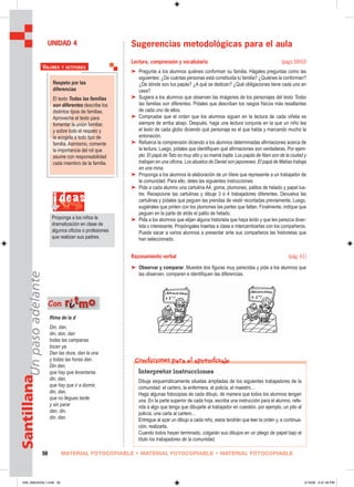 MATERIAL FOTOCOPIABLE • MATERIAL FOTOCOPIABLE • MATERIAL FOTOCOPIABLE50
SantillanaUnpasoadelante
Sugerencias metodológicas para el aula
Lectura, comprensión y vocabulario (págs.58-60)
➤ Pregunte a los alumnos quiénes conforman su familia. Hágales preguntas como las
siguientes: ¿De cuántas personas está constituida tu familia? ¿Quiénes la conforman?
¿De dónde son tus papás? ¿A qué se dedican? ¿Qué obligaciones tiene cada uno en
casa?
➤ Sugiera a los alumnos que observen las imágenes de los personajes del texto Todas
las familias son diferentes. Pídales que describan los rasgos físicos más resaltantes
de cada uno de ellos.
➤ Compruebe que el orden que los alumnos siguen en la lectura de cada viñeta es
siempre de arriba abajo. Después, haga una lectura conjunta en la que un niño lea
el texto de cada globo diciendo qué personaje es el que habla y marcando mucho la
entonación.
➤ Refuerce la comprensión diciendo a los alumnos determinadas afirmaciones acerca de
la lectura. Luego, pídales que identifiquen qué afirmaciones son verdaderas. Por ejem-
plo: El papá de Tato es muy alto y su mamá bajita. Los papás de Nani son de la ciudad y
trabajan en una oficina. Los abuelos de Daniel son japoneses. El papá de Matías trabaja
en una mina.
➤ Proponga a los alumnos la elaboración de un títere que represente a un trabajador de
la comunidad. Para ello, deles las siguientes instrucciones:
➤ Pida a cada alumno una cartulina A4, goma, plumones, palitos de helado y papel lus-
tre. Recepcione las cartulinas y dibuje 3 ó 4 trabajadores diferentes. Devuelva las
cartulinas y pídales que peguen las prendas de vestir recortadas previamente. Luego,
sugiérales que pinten con los plumones las partes que faltan. Finalmente, indique que
peguen en la parte de atrás el palito de helado.
➤ Pida a los alumnos que elijan alguna historieta que haya leído y que les parezca diver-
tida o interesante. Propóngales traerlas a clase e intercambiarlas con los compañeros.
Puede sacar a varios alumnos a presentar ante sus compañeros las historietas que
han seleccionado.
Razonamiento verbal (pág. 61)
➤ Observar y comparar. Muestre dos figuras muy parecidas y pida a los alumnos que
las observen, comparen e identifiquen las diferencias.
UNIDAD 4
Rima de la d
Din, dan,
din, don, dan
todas las campanas
tocan ya.
Dan las doce, dan la una
y todas las horas dan.
Din dan,
que hay que levantarse,
din, dan,
que hay que ir a dormir,
din, dan,
que no llegues tarde
y sin parar
dan, din,
din, dan.
Con rriittmmoo
i deas
Proponga a los niños la
dramatización en clase de
algunos oficios o profesiones
que realizan sus padres.
Interpretar instrucciones
Dibuje esquemáticamente siluetas ampliadas de los siguientes trabajadores de la
comunidad: el cartero, la enfermera, el policía, el maestro…
Haga algunas fotocopias de cada dibujo, de manera que todos los alumnos tengan
una. En la parte superior de cada hoja, escriba una instrucción para el alumno, refe-
rida a algo que tenga que dibujarle al trabajador en cuestión, por ejemplo, un pito al
policía; una carta al cartero…
Entregue al azar un dibujo a cada niño, estos tendrán que leer la orden y, a continua-
ción, realizarla.
Cuando todos hayan terminado, colgarán sus dibujos en un pliego de papel bajo el
título los trabajadores de la comunidad.
Condiciones para el aprendizaje
Respeto por las
diferencias
El texto Todas las familias
son diferentes describe los
distintos tipos de familias.
Aproveche el texto para
fomentar la unión familiar,
y sobre todo el respeto y
la acogida a todo tipo de
familia. Asimismo, comente
la importancia del rol que
asume con responsabilidad
cada miembro de la familia.
VALORES Y ACTITUDES
049_056U04GL1.indd 50049_056U04GL1.indd 50 2/16/06 5:31:49 PM2/16/06 5:31:49 PM
 