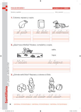 MATERIAL FOTOCOPIABLE • MATERIAL FOTOCOPIABLE • MATERIAL FOTOCOPIABLE52
SantillanaUnpasoadelante FICHA DE REFUERZO 1
Nombre y apellido: ________________________________________________ Año y sección: _________
Las letras t, n, d, f / UNIDAD 4
1. Colorea, repasa y copia.
2. ¿Qué hace Matías? Rodea, completa y copia.
3. ¿Dónde está Dido? Repasa y colorea a Dido.
salta
tapa
049_056U04GL1.indd 52049_056U04GL1.indd 52 2/16/06 5:31:49 PM2/16/06 5:31:49 PM
 