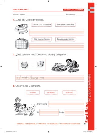 MATERIAL FOTOCOPIABLE • MATERIAL FOTOCOPIABLE • MATERIAL FOTOCOPIABLE 53
Santillana
Unpasoadelante
FICHA DE REFUERZO 2
Nombre y apellido: ________________________________________________ Año y sección: _________
Las letras t, n, d, f / UNIDAD 4
1. ¿Qué es? Colorea y escribe.
2. ¿Qué busca el niño? Descifra la clave y completa.
3. Observa, lee y completa.
Esto es una camiseta. Esto es un pantalón.
Esta es una túnica. Esta es una maleta.
miedo asustado dálmata
Dante está
El le da
049_056U04GL1.indd 53049_056U04GL1.indd 53 2/16/06 5:31:50 PM2/16/06 5:31:50 PM
 