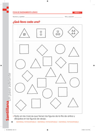 MATERIAL FOTOCOPIABLE • MATERIAL FOTOCOPIABLE • MATERIAL FOTOCOPIABLE54
SantillanaUnpasoadelante
FICHA DE RAZONAMIENTO LÓGICO UNIDAD 4
• Fíjate en las marcas que tienen las figuras de la fila de arriba y
dibújalas en las figuras de abajo.
Nombre y apellido: ________________________________________________ Año y sección: _________
¿Qué lleva cada una?
049_056U04GL1.indd 54049_056U04GL1.indd 54 2/16/06 5:31:51 PM2/16/06 5:31:51 PM
 