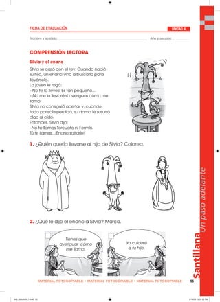 MATERIAL FOTOCOPIABLE • MATERIAL FOTOCOPIABLE • MATERIAL FOTOCOPIABLE 55
Santillana
Unpasoadelante
COMPRENSIÓN LECTORA
1. ¿Quién quería llevarse al hijo de Silvia? Colorea.
2. ¿Qué le dijo el enano a Silvia? Marca.
FICHA DE EVALUACIÓN
Nombre y apellido: ________________________________________________ Año y sección: _________
UNIDAD 4
Silvia y el enano
Silvia se casó con el rey. Cuando nació
su hijo, un enano vino a buscarlo para
llevárselo.
La joven le rogó:
–iNo te lo lleves! Es tan pequeño...
–¡No me lo llevaré si averiguas cómo me
llamo!
Silvia no consiguió acertar y, cuando
todo parecía perdido, su dama le susurró
algo al oído.
Entonces, Silvia dijo:
–No te llamas Torcuato ni Fermín.
Tú te llamas...iEnano saltarín!
Tienes que
averiguar cómo
me llamo.
Yo cuidaré
a tu hijo.
049_056U04GL1.indd 55049_056U04GL1.indd 55 2/16/06 5:31:52 PM2/16/06 5:31:52 PM
 