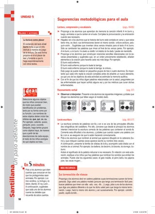 58
SantillanaUnpasoadelante
Sugerencias metodológicas para el aula
Lectura, comprensión y vocabulario (págs. 84-86)
➤ Proponga a los alumnos que aprendan de memoria la canción infantil A mi burro y,
luego, anímelos a que la canten en el aula. Corríjales la pronunciación y la entonación
cuando sea necesario.
➤ Hágales ver a los alumnos que la historia del burro está contada en verso y que estos
tiene rima, es decir, sus terminaciones tienen el mismo sonido: cintura-verdura; pelu-
quín-violín… Sugiérales que inventen otros versos rimados para el texto A mi burro.
Sólo se cambiarán las palabras que riman al final de los versos pares. Por ejemplo:
A mi burro, a mi burro / le duele su tobillo / el médico le ha dado / jarabe de membrillo.
➤ Proponga a los alumnos que construyan oraciones sencillas relacionadas con la es-
cenas presentadas y sugiérales que, en un orden previamente establecido, añadan
elementos a la oración para hacerla cada vez más larga. Por ejemplo:
El burro está enfermo.
El burro está enfermo porque le duele la barriga.
El burro está enfermo porque le duele la barriga, la cintura…
Este juego se puede realizar en pequeños grupos de tres o cuatro alumnos. Es impor-
tante que cada niño repita la oración completa antes de añadirle un nuevo elemento,
ya que uno de los objetivos de esta actividad es estimular la memoria auditiva.
➤ Con el fin de que los niños digan palabras relacionadas con la salud, pregúnteles por
las enfermedades que hayan sufrido alguna vez y por los médicos que curan dichas
enfermedades.
Razonamiento verbal (pág. 87)
➤ Observar e interpretar. Presente a los alumnos las siguientes imágenes y pídales que
dibujen los elementos que faltan según el modelo dado.
Lecto-escritura (pág. 88-107)
➤ La escritura correcta de palabras con b y con v es una de las principales dificulta-
des ortográficas del castellano. Por ello, conviene que desde el principio los alumnos
intenten interiorizar la escritura correcta de las palabras que contienen el sonido b.
Comente esta dificultad a los alumnos, y pídales que cuando copien una palabra con
b o con v, se aseguren de que lo están haciendo correctamente.
➤ Pida a los alumnos que nombren al animal que aparece dibujado en la cabecera (bu-
rro) y que indiquen cuántas veces aparece escrito su nombre (tres veces).
A continuación, presente la familia de sílabas de la b y acompañe cada sílaba con el
nombre de un animal. Por ejemplo: ba-ballena, be-becerro, bi-bisonte, bo-borrego, bu-
burro.
Aclare el significado de la palabra rebuznar si es necesario. En relación con esta acla-
ración, explique a los niños que hay palabras que nombran los sonidos que emiten los
animales. Puede citar los siguientes casos: el gato maúlla, el perro ladra, los pájaros
pían, las vacas mugen…
UNIDAD 5
MÁS RECURSOS
La invención de rimas
Proponga a los alumnos decir en cadena palabras cuyas terminaciones suenen de forma
parecida. Diga usted una palabra modelo (procure que tenga una terminación fácil para
buscar palabras que rimen con ella: -ado, -oso, -illo…) Luego, pida a uno de los alumnos
que diga una palabra diferente a la que ha dicho usted pero que tenga la misma termi-
nación. Luego, hará lo mismo otro alumno y así sucesivamente. Por ejemplo: colmillo-
pasillo, cepillo-tornillo…
La lectura como placer
El contenido del texto A mi
burro invita a que el niño
disfrute a manera de juego
de la lectura. De esta forma
propicie en él el placer de
leer y fomente a que lo
haga espontáneamente
con otros textos.
VALORES Y ACTITUDES
En 5minutos
Pida a los alumnos que citen
cuentos que conozcan en los
que los protagonistas sean
animales. Por ejemplo: Los
tres cerditos, La tortuga y la
liebre, Bambi, El rey León…
A continuación, sugiérales
que cada uno de los alumnos
cuente los detalles que
recuerde de estos cuentos.
i deas
Seleccione algunos objetos
que los niños conozcan bien,
de modo que puedan
identificarlos sin problemas,
tanto por su forma como por
su función. Los nombres de
estos objetos deben incluir las
sílabas ca, que, qui, co, cu.
Por ejemplo: caliente, queso,
periquito, poco, cucarda.
Después, haga tantos grupos
como objetos haya, de manera
que a partir de las
descripciones de cada equipo,
el resto de los niños averigüe
de qué objetos se trata.
057_064U05L1G.indd 58057_064U05L1G.indd 58 2/16/06 5:32:30 PM2/16/06 5:32:30 PM
 