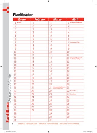 6
SantillanaUnpasoadelante
Planificador
Enero Febrero Marzo Abril
1 Año Nuevo
1 1 1 Día de la Educación Nacional
2 2 2 2
3 3 3 3
4 4 4 4
5 5 5 5
6 6 6 6
7 7 7 7 Día Mundial de la Salud
8 8 8 8
9 9 9 9
10 10 10 10
11 11 11 11
12 12 12 12 Aniversario del Nacimiento del
Inca Garcilaso de la Vega
13 13 13 13
14 14 14 14
15 15 15 15
16 16 16 16
17 17 17 17
18 18 18 18
19 19 19 19
20 20 20 20
21 21 21 Día Internacional de la Eliminación
de la Discriminación Racial 21
22 22 22 22 Día de la Tierra
23 23 23 23 Día del Idioma
24 24 24 24
25 25 25 25
26 26 26 26
27 27 27 27
28 28 28 28
29 29 29
30 30 30
31 31
Unpasoadelante
MATERIAL FOTOCOPIABLE • MATERIAL FOTOCOPIABLE • MATERIAL FOTOCOPIABLE
000_024U00L1G.indd 6000_024U00L1G.indd 6 2/16/06 5:36:25 PM2/16/06 5:36:25 PM
 