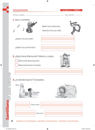 60 MATERIAL FOTOCOPIABLE • MATERIAL FOTOCOPIABLE • MATERIAL FOTOCOPIABLE
SantillanaUnpasoadelante FICHA DE REFUERZO Las letras b, v; r / UNIDAD 5
Nombre y apellido: ________________________________________________ Año y sección: _________
1. Lee y contesta.
¿Quién toca el violín?
¿Quién toca el bombo?
2. ¿Qué hace Raimundo? Marca y copia.
Raimundo sierra la parra.
Raimundo barre la terraza.
3. ¿A dónde fueron? Completa.
fue a una
fue a un
Belén toca el bombo.
Verónica toca el violín.
faro
Roberta
feria
Rosa
057_064U05L1G.indd 60057_064U05L1G.indd 60 2/16/06 5:32:32 PM2/16/06 5:32:32 PM
 