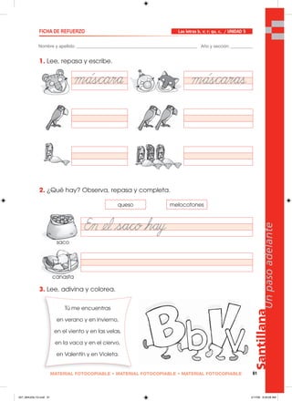 Santillana
61
Unpasoadelante
MATERIAL FOTOCOPIABLE • MATERIAL FOTOCOPIABLE • MATERIAL FOTOCOPIABLE
1. Lee, repasa y escribe.
2. ¿Qué hay? Observa, repasa y completa.
3. Lee, adivina y colorea.
Nombre y apellido: _________________________________________________ Año y sección: _________
FICHA DE REFUERZO Las letras b, v; r; qu, c, / UNIDAD 5
queso
Tú me encuentras
en verano y en invierno,
en el viento y en las velas,
en la vaca y en el ciervo,
en Valentín y en Violeta.
melocotones
saco
canasta
057_064U05L1G.indd 61057_064U05L1G.indd 61 2/17/06 9:29:08 AM2/17/06 9:29:08 AM
 