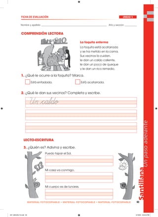 Santillana
63
Unpasoadelante
MATERIAL FOTOCOPIABLE • MATERIAL FOTOCOPIABLE • MATERIAL FOTOCOPIABLE
Nombre y apellido: _________________________________________________ Año y sección: _________
FICHA DE EVALUACIÓN UNIDAD 5
COMPRENSIÓN LECTORA
1. ¿Qué le ocurre a la foquita? Marca.
Está enfadada. Está acatarrada.
2. ¿Qué le dan sus vecinos? Completa y escribe.
LECTO-ESCRITURA
3. ¿Quién es? Adivina y escribe.
Puedo tapar el Sol.
Mi casa va conmigo.
Mi cuerpo es de lunares.
La foquita enferma
La foquita está acatarrada
y se ha metido en la cama.
Sus vecinos la cuidan,
le dan un caldo caliente,
le dan un poco de queque
y le dan un rico remedio.
057_064U05L1G.indd 63057_064U05L1G.indd 63 2/16/06 5:32:34 PM2/16/06 5:32:34 PM
 