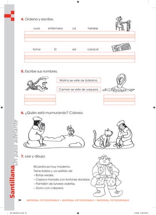 64 MATERIAL FOTOCOPIABLE • MATERIAL FOTOCOPIABLE • MATERIAL FOTOCOPIABLE
SantillanaUnpasoadelante 4. Ordena y escribe.
5. Escribe sus nombres.
6. ¿Quién está murmurando? Colorea.
7. Lee y dibuja.
Mi pirata es muy moderno.
Tiene barba y va vestido así:
– Botas verdes.
– Casaca morada con botones dorados.
– Pantalón de lunares violetas.
– Gorro con calavera.
cura enfermera La heridas
toma El sol caracol
Marina se viste de bailarina.
Carmen se viste de vaquera.
057_064U05L1G.indd 64057_064U05L1G.indd 64 2/16/06 5:32:35 PM2/16/06 5:32:35 PM
 