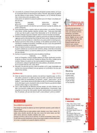 Santillana
67
Unpasoadelante
➤ Los sonidos /k/ y /g/ tienen el mismo punto de articulación (sonidos velares), por lo que
es conveniente reforzar la discriminación auditiva. Para ello, diga parejas de palabras
que sólo difieran en estos sonidos. Pronuncie despacio y con un intervalo de tiempo
más o menos breve entre una palabra y otra.
Cada alumno irá repitiendo la pareja de palabras que se le indique. Las parejas pue-
den ser estas:
toga-toca casa-gasa goma-coma vaca-vaga
gorro-corro cama-gama goloso-coloso col-gol
Preste especial atención a los alumnos que al pronunciar la pareja de palabras, pre-
senten confusiones.
➤ Forme pequeños grupos y reparta a cada uno varias revistas y una cartulina. Proponga
varios temas: comidas, juguetes, deportes, animales, ropa… Cada grupo debe elegir
el tema que más le guste y buscar fotos relacionadas con él, de elementos cuyos
nombres contengan la g suave. Después, harán el mural con las fotos encontradas.
➤ Escriba en la pizarra las palabras gato y guitarra y pronuncie con énfasis las sílabas ga
y gui para que los niños perciban que se trata del mismo sonido. Destaque que la letra
g, cuando va con las vocales e o i, debe llevar una u para producir el sonido g suave.
➤ Explique que la h no tiene sonido; sin embargo, en las palabras que la llevan, es muy
importante no olvidarse de escribirla. Coménteles que poco a poco irán aprendiendo
qué palabras se escriben con esta letra.
➤ Antes de realizar la práctica, plantee el siguiente ejercicio de discriminación: escriba en
la pizarra, rodeada con un círculo de color, la letra h y, debajo, varias filas con las letras
h, l, d mezcladas entre sí. Los alumnos saldrán por turno y marcarán la letra modelo
del color indicado.
➤ Escriba en la pizarra los siguientes pares de palabras homófonas:
hasta-asta hola-ola
Ilustre con fotografías o dibujos aquellas palabras que tengan significados concretos:
el asta de un animal, la ola del mar. Presente los dibujos a los niños y pídales que los
nombren. Rodee en la pizarra con tiza roja las palabras correspondientes.
A continuación, explique el significado de las otras palabras y dé ejemplos como estos:
No me acuesto hasta las ocho. ¡Hola, María!
➤ Recuerde a los alumnos que hay y había se escriben con h. Luego, propóngales que
escriban dos oraciones similares a las que aparecen en la actividad en las que usen
estas formas verbales.
Escribimos más (págs. 130-131)
➤ Antes de resolver los ejercicios, plantee a los alumnos el siguiente juego: un niño o
niña saldrá y pensará en un objeto que haya en el salón. Los demás le irán haciendo
preguntas sobre sus características (¿Es grande?, ¿verde?, ¿pesa mucho?, ¿es de
madera?...) para intentar adivinar de qué objeto se trata. En el momento en que alguno
de los niños sepa lo que es, levantará la mano y lo dirá. El alumno que adivine el objeto
pensado saldrá a elegir un nuevo elemento.
➤ Lleve a clase fotografías de diferentes personas adultas y de niños. Muestre una de
ellas a los alumnos y pídales que la observen detenidamente. A continuación, haga
preguntas con las que los niños puedan describir colectivamente a la persona de la
foto. Por ejemplo: ¿De qué color tiene el pelo? ¿Lleva anteojos? ¿Cómo va vestido?
BANCO DE PALABRAS
Y ORACIONES
• Hipo, hola, hierro, hotel,
hondo, herida, húmedo, higo,
humo, hada,
hipopótamo, hielo.
• Mi amigo Agustín tiene un
gorrión.
Mi amiguita Olga come
espaguetis. A Diego le duele
el estómago. El guiso está
caliente en el fogón.
Guillermo tiene gorro y
guantes.
Rima de la g
Al gato del mago
le gusta cantar,
con una guitarra
llevar el compás.
El gato de Gago
es muy especial.
Con rriittmmoo
MÁS RECURSOS
Los adjetivos opuestos
Para trabajar las parejas de adjetivos que tienen significados opuestos, puede realizar el
siguiente juego:
Elabore veintiséis fichas con estas palabras: atado, desatado, sucio, limpio, caliente, frío,
salado, dulce, divertido, aburrido, alto, bajo, claro, oscuro, feo, bonito, barato, caro, fácil,
difícil, ruidoso, silencioso, simpático, antipático, lleno, vacío.
Entregue una ficha a cada uno de sus alumnos. Un alumno se levantará y leerá su ficha.
El resto debe escuchar atentamente, porque el que tenga la palabra contraria debe levan-
tar la mano y completar así la pareja de adjetivos antónimos.
Comente a los alumnos que
deben defender lo que opinan o
creen, pero siempre de forma
respetuosa y que deben
escuchar las razones de los
demás. Hágales ver que a veces
creemos estar seguros de algo
que luego no resulta cierto.
Explique también que, aún
teniendo razón, siempre
debemos respetar a los demás.
Hábitos de
EST UDIO
065_072U06L1G.indd 67065_072U06L1G.indd 67 2/17/06 9:29:44 AM2/17/06 9:29:44 AM
 