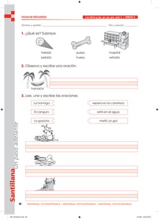 68 MATERIAL FOTOCOPIABLE • MATERIAL FOTOCOPIABLE • MATERIAL FOTOCOPIABLE
SantillanaUnpasoadelante
1. ¿Qué es? Subraya.
2. Observa y escribe una oración.
3. Lee, une y escribe las oraciones.
FICHA DE REFUERZO Las letras g (ga, go, gu, gue, gui); h / UNIDAD 6
Nombre y apellido: ________________________________________________ Año y sección: _________
helado queso hospital
pelado hueso estadio
La hormiga espera en la carretera.
El canguro está en el agua.
La gaviota metió un gol.
hamaca
065_072U06L1G.indd 68065_072U06L1G.indd 68 2/16/06 5:32:59 PM2/16/06 5:32:59 PM
 