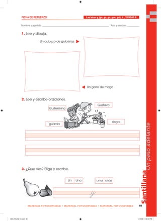 Santillana
69
Unpasoadelante
MATERIAL FOTOCOPIABLE • MATERIAL FOTOCOPIABLE • MATERIAL FOTOCOPIABLE
Nombre y apellido: _________________________________________________ Año y sección: _________
FICHA DE REFUERZO
1. Lee y dibuja.
2. Lee y escribe oraciones.
3. ¿Que ves? Elige y escribe.
Las letras g (ga, go, gu, gue, gui); h / UNIDAD 6
Un quiosco de golosinas
Un gorro de mago
Gustavo
Guillermina
guarda
riega
unos unasUn Una
065_072U06L1G.indd 69065_072U06L1G.indd 69 2/16/06 5:32:59 PM2/16/06 5:32:59 PM
 