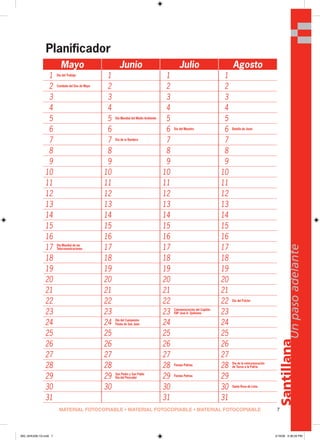 7
Santillana
Unpasoadelante
Mayo Junio Julio Agosto
1 Día del Trabajo
1 1 1
2 Combate del Dos de Mayo
2 2 2
3 3 3 3
4 4 4 4
5 5 Día Mundial del Medio Ambiente
5 5
6 6 6 Día del Maestro
6 Batalla de Junín
7 7 Día de la Bandera
7 7
8 8 8 8
9 9 9 9
10 10 10 10
11 11 11 11
12 12 12 12
13 13 13 13
14 14 14 14
15 15 15 15
16 16 16 16
17 Día Mundial de las
Telecomunicaciones 17 17 17
18 18 18 18
19 19 19 19
20 20 20 20
21 21 21 21
22 22 22 22 Día del Folclor
23 23 23 Conmemoración del Capitán
FAP José A. Quiñones 23
24 24 Día del Campesino
Fiesta de San Juan 24 24
25 25 25 25
26 26 26 26
27 27 27 27
28 28 28 Fiestas Patrias
28 Día de la reincorporación
de Tacna a la Patria
29 29 San Pedro y San Pablo
Día del Pescador 29 Fiestas Patrias
29
30 30 30 30 Santa Rosa de Lima
31 31 31
Planificador
MATERIAL FOTOCOPIABLE • MATERIAL FOTOCOPIABLE • MATERIAL FOTOCOPIABLE
000_024U00L1G.indd 7000_024U00L1G.indd 7 2/16/06 5:36:26 PM2/16/06 5:36:26 PM
 