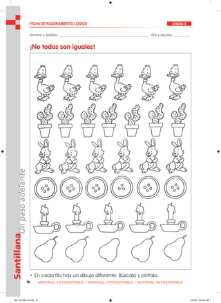 70 MATERIAL FOTOCOPIABLE • MATERIAL FOTOCOPIABLE • MATERIAL FOTOCOPIABLE
SantillanaUnpasoadelante FICHA DE RAZONAMIENTO LÓGICO UNIDAD 6
Nombre y apellido: ________________________________________________ Año y sección: _________
¡No todos son iguales!
• En cada fila hay un dibujo diferente. Búscalo y píntalo.
065_072U06L1G.indd 70065_072U06L1G.indd 70 2/16/06 5:33:00 PM2/16/06 5:33:00 PM
 