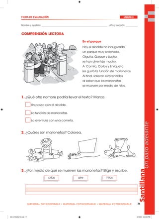 Santillana
71
Unpasoadelante
MATERIAL FOTOCOPIABLE • MATERIAL FOTOCOPIABLE • MATERIAL FOTOCOPIABLE
COMPRENSIÓN LECTORA
1. ¿Qué otro nombre podría llevar el texto? Marca.
Un paseo con el alcalde.
La función de marionetas.
La aventura con una cometa.
2. ¿Cuáles son marionetas? Colorea.
3. ¿Por medio de qué se mueven las marionetas? Elige y escribe.
Nombre y apellido: _________________________________________________ Año y sección: _________
FICHA DE EVALUACIÓN UNIDAD 6
pilas aire hilos
En el parque
Hoy el alcalde ha inaugurado
un parque muy ordenado.
Olguita, Quique y Lucho
se han divertido mucho.
A Camila, Carlos y Enriqueta
les gustó la función de marionetas.
Al final, salieron sorprendidos
al saber que las marionetas
se mueven por medio de hilos.
065_072U06L1G.indd 71065_072U06L1G.indd 71 2/16/06 5:33:00 PM2/16/06 5:33:00 PM
 