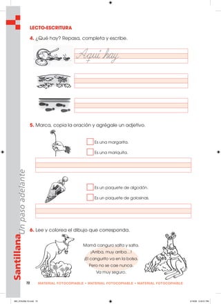 72 MATERIAL FOTOCOPIABLE • MATERIAL FOTOCOPIABLE • MATERIAL FOTOCOPIABLE
SantillanaUnpasoadelante
LECTO-ESCRITURA
4. ¿Qué hay? Repasa, completa y escribe.
5. Marca, copia la oración y agrégale un adjetivo.
Es una margarita.
Es una mariquita.
Es un paquete de algodón.
Es un paquete de golosinas.
6. Lee y colorea el dibujo que corresponda.
Mamá canguro salta y salta.
¡Arriba, muy arriba…!
¡El cangurito va en la bolsa.
Pero no se cae nunca.
Va muy seguro.
065_072U06L1G.indd 72065_072U06L1G.indd 72 2/16/06 5:33:01 PM2/16/06 5:33:01 PM
 