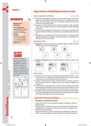 74
SantillanaUnpasoadelante
Sugerencias metodológicas para el aula
Lectura, comprensión y vocabulario (págs. 134-136)
➤ Antes de la lectura, pregunte a los alumnos si conocen algún cuento en el que el per-
sonaje sea un extraterrestre. Pídales que describan cómo era (características físicas),
dónde y cómo era el lugar donde vivía. A continuación, sugiérales que resuman la
trama de los cuentos seleccionados.
➤ Sugiera a los alumnos que lean el título y observen la ilustración. Luego, pregúnteles
de qué creen que tratará la historia, quién será el protagonista, qué otros personajes
intervendrán…
➤ Propicie un clima de diálogo para que los alumnos discutan acerca de la existencia de
seres extraterrestres. Pídales que fundamenten con argumentos sólidos sus opinio-
nes.
➤ Proponga hacer un vocabulario visual. Para ello, seleccione con los alumnos aquellas
palabras relacionadas con el espacio y pídales que busquen sus significados y las
representen a través de una imagen.
Razonamiento verbal (pág. 137)
➤ Representar. Presente a los alumnos las siguientes imágenes y pídales que dibujen
diferentes cosas a partir de las letras dadas.
➤ Observar e interpretar. Dibuje las siguientes imágenes y pídales que dibujen la que
continúa.
Lecto-escritura (págs. 138-149)
➤ Proponga a los alumnos que se rían uniendo sucesivamente la j con la a (ja, ja…), con
la e (je, je) con la i… Sugiérales que hagan dramatizaciones: la risa con la i es la de
una ancianita, la risa con la o es la de un señor muy fuerte, etc.
➤ Explique a los alumnos que el sonido j se puede escribir ante cualquier vocal con la
letra de su mismo nombre o, en algunos casos, con la letra g si va seguida de las
vocales e o i.
➤ Insista a los alumnos que deben poner mucha atención en las palabras que aprenden
en estas páginas, especialmente cuando el sonido j vaya con las vocales e o i, ya que
en esos casos deben intentar recordar muy bien cómo se escriben: si con j o con g.
➤ Escriba en la pizarra una relación de palabras que incluya la letra j. Pida a los alumnos
que rodeen las sílabas ja, je, ji, jo, ju con tizas de cinco colores distintos. Por ejemplo:
jamón, jefe, jarabe, paje, joven, junto, judía, jinete, jirafa.
UNIDAD 7
Respeto por las
diferencias
El texto Viajeros del
espacio fomenta la actitud
de aceptación frente a
personas muy distintas a
nosotros.
Aproveche el contenido
del texto para motivar a
los alumnos a no juzgar a
las personas sólo por su
aspecto físico.
VALORES Y ACTITUDES
i deas
Prepare dos cartulinas y
escriba en una de ellas las
sílabas ge, gi y en la otra
las sílabas je, ji. Ponga las
cartulinas en la pared o en
un corcho y explique a los
alumnos que, a partir de ese
momento, se escribirán en las
cartulinas todas las palabras
con dichas sílabas que vayan
apareciendo.
Resolver un ejercicio escrito
A estas alturas del año, los alumnos están empezando a habituarse a resolver ac-
tividades escritas.
Recomiende a los alumnos que cada vez que vayan a resolver una actividad, la lean
completamente. En ocasiones, los errores de comprensión son el resultado de no
haber leído bien los enunciados.
Sugiera a los alumnos que tras leer el enunciado de una actividad, se lo repitan a sí
mismos con sus propias palabras. Así podrán comprobar si han entendido la pregunta.
Condiciones para el aprendizaje
073_080U07L1G.indd 74073_080U07L1G.indd 74 2/16/06 5:33:24 PM2/16/06 5:33:24 PM
 