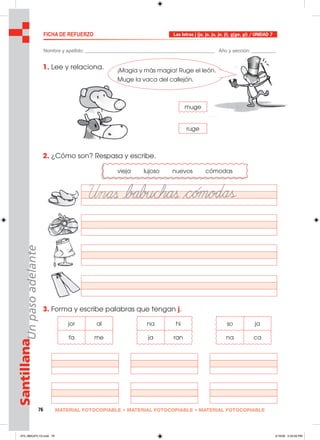 76 MATERIAL FOTOCOPIABLE • MATERIAL FOTOCOPIABLE • MATERIAL FOTOCOPIABLE
SantillanaUnpasoadelante FICHA DE REFUERZO Las letras j (ja, jo, ju, je, ji), g(ge, gi) / UNIDAD 7
Nombre y apellido: ________________________________________________ Año y sección: _________
1. Lee y relaciona.
2. ¿Cómo son? Respasa y escribe.
3. Forma y escribe palabras que tengan j.
muge
ruge
vieja lujoso nuevos cómodas
jor al
fa me
na hi
ja ran
so ja
na ca
¡Magia y más magia! Ruge el león.
Muge la vaca del callejón.
073_080U07L1G.indd 76073_080U07L1G.indd 76 2/16/06 5:33:26 PM2/16/06 5:33:26 PM
 