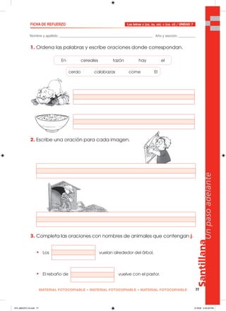 Santillana
77
Unpasoadelante
MATERIAL FOTOCOPIABLE • MATERIAL FOTOCOPIABLE • MATERIAL FOTOCOPIABLE
Nombre y apellido: _________________________________________________ Año y sección: _________
FICHA DE REFUERZO
1. Ordena las palabras y escribe oraciones donde correspondan.
2. Escribe una oración para cada imagen.
3. Completa las oraciones con nombres de animales que contengan j.
• Los vuelan alrededor del árbol.
• El rebaño de vuelve con el pastor.
Las letras z (za, zu, zo). c (ce, ci) / UNIDAD 7
En cereales tazón hay el
cerdo calabazas come El
073_080U07L1G.indd 77073_080U07L1G.indd 77 2/16/06 5:33:26 PM2/16/06 5:33:26 PM
 