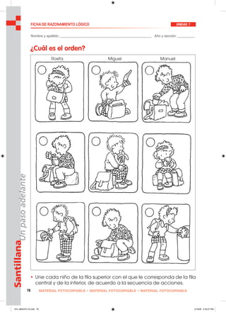 78 MATERIAL FOTOCOPIABLE • MATERIAL FOTOCOPIABLE • MATERIAL FOTOCOPIABLE
SantillanaUnpasoadelante FICHA DE RAZONAMIENTO LÓGICO UNIDAD 7
Nombre y apellido: ________________________________________________ Año y sección: _________
¿Cuál es el orden?
• Une cada niño de la fila superior con el que le corresponda de la fila
central y de la inferior, de acuerdo a la secuencia de acciones.
Rosita Miguel Manuel
073_080U07L1G.indd 78073_080U07L1G.indd 78 2/16/06 5:33:27 PM2/16/06 5:33:27 PM
 