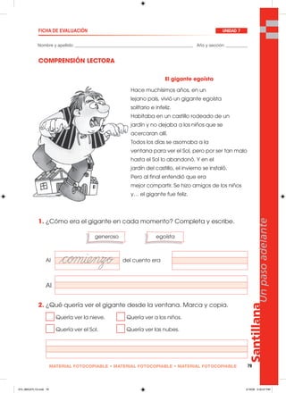 Santillana
79
Unpasoadelante
MATERIAL FOTOCOPIABLE • MATERIAL FOTOCOPIABLE • MATERIAL FOTOCOPIABLE
Nombre y apellido: _________________________________________________ Año y sección: _________
FICHA DE EVALUACIÓN UNIDAD 7
COMPRENSIÓN LECTORA
1. ¿Cómo era el gigante en cada momento? Completa y escribe.
Al del cuento era
Al
2. ¿Qué quería ver el gigante desde la ventana. Marca y copia.
Quería ver la nieve. Quería ver a los niños.
Quería ver el Sol. Quería ver las nubes.
generoso egoísta
El gigante egoísta
Hace muchísimos años, en un
lejano país, vivió un gigante egoísta
solitario e infeliz.
Habitaba en un castillo rodeado de un
jardín y no dejaba a los niños que se
acercaran allí.
Todos los días se asomaba a la
ventana para ver el Sol, pero por ser tan malo
hasta el Sol lo abandonó. Y en el
jardín del castillo, el invierno se instaló.
Pero al final entendió que era
mejor compartir. Se hizo amigos de los niños
y… el gigante fue feliz.
073_080U07L1G.indd 79073_080U07L1G.indd 79 2/16/06 5:33:27 PM2/16/06 5:33:27 PM
 