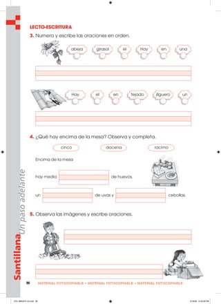 80 MATERIAL FOTOCOPIABLE • MATERIAL FOTOCOPIABLE • MATERIAL FOTOCOPIABLE
SantillanaUnpasoadelante LECTO-ESCRITURA
3. Numera y escribe las oraciones en orden.
4. ¿Qué hay encima de la mesa? Observa y completa.
Encima de la mesa
hay media de huevos,
un de uvas y cebollas.
5. Observa las imágenes y escribe oraciones.
abeja girasol el Hay
Hay tejado jilguero
cinco docena racimo
en una
el en un
073_080U07L1G.indd 80073_080U07L1G.indd 80 2/16/06 5:33:28 PM2/16/06 5:33:28 PM
 