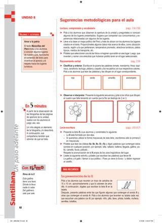 82
SantillanaUnpasoadelante
Sugerencias metodológicas para el aula
Lectura, comprensión y vocabulario (págs. 156-158)
➤ Pida a los alumnos que observen la apertura de la unidad y pregúnteles si conocen
algunos de los lugares presentados. Sugiera que compartan sus conocimientos y ex-
periencias relacionadas con algunos de los lugares.
➤ Lleve a la clase un mapa político del Perú y trate de ubicar con los alumnos los lugares
citados en el texto. Proporcióneles algunos datos más acerca de ellos, como ubicación
exacta, región a la que pertenecen, temperatura promedio, atractivos turísticos, platos
típicos, medios de transporte, etc.
➤ Pídales que seleccionen una de las fotos e imaginen que están en ese lugar. Luego, que
inventen y narren una anécdota que hubieran podido tener en el lugar seleccionado.
Razonamiento verbal (pág. 159)
➤ Clasificar y ordenar. Escriba en la pizarra las palabras tomate, mandarina, fresa, espi-
naca, zanahoria, lechuga, plátano y zapallo y los recuadros con sus respectivos colores.
Pida a los alumnos que lean las palabras y las dibujen en el lugar correspondiente.
➤ Observar e interpretar. Presente la siguiente secuencia y pida a los niños que dibujen
el cuadro que falta teniendo en cuenta que la flor se deshoja de 2 en 2.
Lecto-escritura (págs. 160-167)
➤ Presente la letra ll a sus alumnos y coménteles lo siguiente:
– La ll está formada por dos eles.
– Si queremos utilizar la forma mayúscula de esta letra, escribimos sólo la primera l
en mayúscula.
➤ Pídales que lean las sílabas lla, lle, llo, lli y llu y digan palabras que contengan estos
sonidos en cualquier posición; por ejemplo: silla, rallador, ballena, llegada, gallina, po-
llo, camello, lluvia, polluelo…
Respete la pronunciación de la ll propia de los usos lingüísticos del lugar.
➤ Léales la siguiente estrofa y pídales que escriban las palabras que llevan ll:
La gallina y el gallo / llaman a sus pollitos. / Pues ya viene la lluvia, / y deben regresar
al castillo.
UNIDAD 8
Amor a la patria
El texto Maravillas del
Perú invita a los alumnos
a conocer algunos lugares
de nuestro país. Aproveche
el contenido del texto para
incentivar el aprecio y el
respeto hacia los lugares
turísticos.
VALORES Y ACTITUDES
En 5minutos
A partir de la observación de
las fotografías de las páginas
de apertura de la unidad,
realice con los alumnos el
juego veo, veo.
Un niño elegirá un elemento
de la fotografía y lo describirá.
A continuación, sus
compañeros tendrán que
adivinar de qué se trata.
MÁS RECURSOS
La presentación de la ll
Pida a los alumnos que recorten un trozo de cartulina de
10 x 10 cm. aproximadamente y que lo coloreen de ama-
rillo. A continuación, dígales que escriban la letra ll en la
tarjeta.
Después, presente palabras entre las que figuren algunas que contengan el sonido ll y
otras que contengan el sonido ñ. Pida a los alumnos que levanten su tarjeta cada vez
que escuchan una palabra con ll; por ejemplo: niño, pillo, llave, piñata, botella, muñeca,
semillas, bolsillos.
rojo verde amarillo anaranjado
Rima de la II
Esta gallina
tiene una llave.
Dónde la lleva
nadie lo sabe.
Del gallinero,
sale que sale.
Con rriittmmoo
081_088U08L1G.indd 82081_088U08L1G.indd 82 2/16/06 5:33:57 PM2/16/06 5:33:57 PM
 