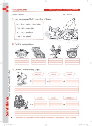84 MATERIAL FOTOCOPIABLE • MATERIAL FOTOCOPIABLE • MATERIAL FOTOCOPIABLE
SantillanaUnpasoadelante FICHA DE REFUERZO La combinación II, y (sonido consonántico) / UNIDAD 8
Nombre y apellido: ________________________________________________ Año y sección: _________
1. Lee y colorea sólo lo que dice el texto.
2. Escribe sus nombres.
3. Ordena, completa y copia.
La gallina picotea las semillas.
Y el pollito, ¡qué pillín!,
se pone la servilleta
y toma una galleta.
payaso hoyo
El se al
Los al
papagayoreyes
cayó
.
.
.
.
oyeron
081_088U08L1G.indd 84081_088U08L1G.indd 84 2/16/06 5:33:58 PM2/16/06 5:33:58 PM
 