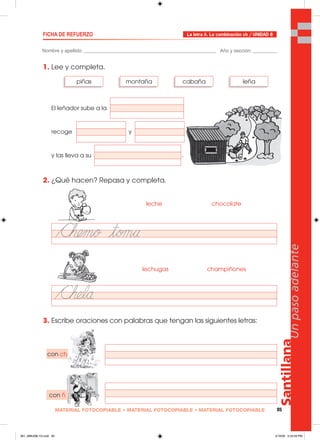 Santillana
85
Unpasoadelante
MATERIAL FOTOCOPIABLE • MATERIAL FOTOCOPIABLE • MATERIAL FOTOCOPIABLE
Nombre y apellido: _________________________________________________ Año y sección: _________
FICHA DE REFUERZO
1. Lee y completa.
El leñador sube a la
recoge y
y las lleva a su .
2. ¿Qué hacen? Repasa y completa.
3. Escribe oraciones con palabras que tengan las siguientes letras:
La letra ñ. La combinación ch / UNIDAD 8
piñas montaña cabaña leña
chocolateleche
champiñoneslechugas
con ch
con ñ
081_088U08L1G.indd 85081_088U08L1G.indd 85 2/16/06 5:33:59 PM2/16/06 5:33:59 PM
 