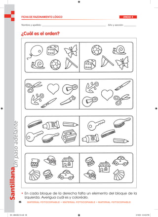 86 MATERIAL FOTOCOPIABLE • MATERIAL FOTOCOPIABLE • MATERIAL FOTOCOPIABLE
SantillanaUnpasoadelante FICHA DE RAZONAMIENTO LÓGICO UNIDAD 8
Nombre y apellido: ________________________________________________ Año y sección: _________
¿Cuál es el orden?
• En cada bloque de la derecha falta un elemento del bloque de la
izquierda. Averigua cuál es y coloréalo.
081_088U08L1G.indd 86081_088U08L1G.indd 86 2/16/06 5:34:00 PM2/16/06 5:34:00 PM
 