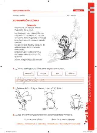 Santillana
87
Unpasoadelante
MATERIAL FOTOCOPIABLE • MATERIAL FOTOCOPIABLE • MATERIAL FOTOCOPIABLE
Nombre y apellido: _________________________________________________ Año y sección: _________
FICHA DE EVALUACIÓN UNIDAD 8
COMPRENSIÓN LECTORA
1. ¿Cómo es Pulgarcita? Repasa, elige y completa.
2. ¿Quién robó a Pulgarcita una noche? Colorea.
3. ¿Qué encontró Pulgarcita en el país maravilloso? Rodea.
pequeña mayor fea altísima
Un arroyo maravilloso. Seres de su mismo tamaño.
Pulgarcita
Una noche, un sapo se llevó a
Pulgarcita de su casa.
La niña pasó muchas penalidades
y estuvo a punto de morir durante
el invierno. Pero Pulgarcita se refugió
bajo tierra, en una ratonera y pudo
salvarse.
Luego escapó de allí y, después de
un largo viaje, llegó a un país
maravilloso.
En aquel lugar, todos eran muy
pequeños, del mismo tamaño
que ella.
¡Por fin, Pulgarcita pudo ser feliz!
081_088U08L1G.indd 87081_088U08L1G.indd 87 2/16/06 5:34:01 PM2/16/06 5:34:01 PM
 