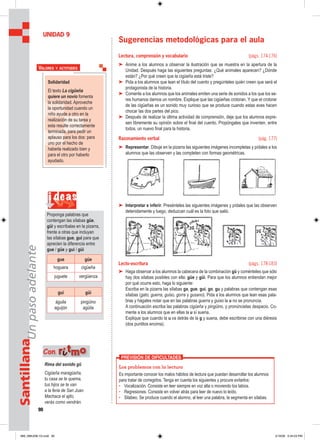 90
SantillanaUnpasoadelante
Sugerencias metodológicas para el aula
Lectura, comprensión y vocabulario (págs. 174-176)
➤ Anime a los alumnos a observar la ilustración que se muestra en la apertura de la
Unidad. Después haga las siguientes preguntas: ¿Qué animales aparecen? ¿Dónde
están? ¿Por qué creen que la cigüeña está triste?
➤ Pida a los alumnos que lean el título del cuento y pregúnteles quién creen que será el
protagonista de la historia.
➤ Comente a los alumnos que los animales emiten una serie de sonidos a los que los se-
res humanos damos un nombre. Explique que las cigüeñas crotoran. Y que el crotorar
de las cigüeñas es un sonido muy curioso que se produce cuando estas aves hacen
chocar las dos partes del pico.
➤ Después de realizar la última actividad de comprensión, deje que los alumnos expre-
sen libremente su opinión sobre el final del cuento. Propóngales que inventen, entre
todos, un nuevo final para la historia.
Razonamiento verbal (pág. 177)
➤ Representar. Dibuje en la pizarra las siguientes imágenes incompletas y pídales a los
alumnos que las observen y las completen con formas geométricas.
➤ Interpretar e inferir. Presénteles las siguientes imágenes y pídales que las observen
detenidamente y luego, deduzcan cuál es la foto que salió.
Lecto-escritura (págs. 178-183)
➤ Haga observar a los alumnos la cabecera de la combinación gü y coménteles que sólo
hay dos sílabas posibles con ella: güe y güi. Para que los alumnos entiendan mejor
por qué ocurre esto, haga lo siguiente:
Escriba en la pizarra las sílabas ga, gue, gui, go, gu y palabras que contengan esas
sílabas (gato, guerra, guiso, gorra y gusano). Pida a los alumnos que lean esas pala-
bras y hágales notar que en las palabras guerra y guiso la u no se pronuncia.
A continuación escriba las palabras cigüeña y pingüino, y pronúncielas despacio. Co-
mente a los alumnos que en ellas la u sí suena.
Explique que cuando la u va detrás de la g y suena, debe escribirse con una diéresis
(dos puntitos encima).
UNIDAD 9
Solidaridad
El texto La cigüeña
quiere un novio fomenta
la solidaridad. Aproveche
la oportunidad cuando un
niño ayude a otro en la
realización de su tarea y
esta resulte correctamente
terminada, para pedir un
aplauso para los dos: para
uno por el hecho de
haberla realizado bien y
para el otro por haberlo
ayudado.
VALORES Y ACTITUDES
i deas
Proponga palabras que
contengan las sílabas güe,
güi y escríbalas en la pizarra,
frente a otras que incluyan
las sílabas gue, gui para que
aprecien la diferencia entre
gue / güe y gui / güi
gue güe
hoguera cigüeña
juguete vergüenza
gui güi
águila
aguijón
pingüino
agüita
Rima del sonido gü
Cigüeña maragüeña,
tu casa se te quema,
tus hijos se te van
a la feria de San Juan.
Machaca el ajito,
verás como vendrán.
Con rriittmmoo
Los problemas con la lectura
Es importante conocer los malos hábitos de lectura que puedan desarrollar los alumnos
para tratar de corregirlos. Tenga en cuenta los siguientes y procure evitarlos:
• Vocalización. Consiste en leer siempre en voz alta o moviendo los labios.
• Regresiones. Consiste en volver atrás para leer de nuevo lo leído.
• Silabeo. Se produce cuando el alumno, al leer una palabra, la segmenta en sílabas.
PREVISIÓN DE DIFICULTADES
089_096U09L1G.indd 90089_096U09L1G.indd 90 2/16/06 5:34:23 PM2/16/06 5:34:23 PM
 