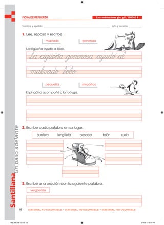 92 MATERIAL FOTOCOPIABLE • MATERIAL FOTOCOPIABLE • MATERIAL FOTOCOPIABLE
SantillanaUnpasoadelante FICHA DE REFUERZO Las combinaciones güe, güi / UNIDAD 9
Nombre y apellido: ________________________________________________ Año y sección: _________
1. Lee, repasa y escribe.
2. Escribe cada palabra en su lugar.
3. Escribe una oración con la siguiente palabra.
La cigüeña ayudó al lobo.
malvado generosa
El pingüino acompañó a la tortuga.
pequeña simpático
puntera lengüeta pasador talón suela
vergüenza
089_096U09L1G.indd 92089_096U09L1G.indd 92 2/16/06 5:34:25 PM2/16/06 5:34:25 PM
 