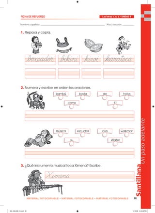 Santillana
93
Unpasoadelante
MATERIAL FOTOCOPIABLE • MATERIAL FOTOCOPIABLE • MATERIAL FOTOCOPIABLE
Nombre y apellido: _________________________________________________ Año y sección: _________
FICHA DE REFUERZO
1. Repasa y copia.
2. Numera y escribe en orden las oraciones.
3. ¿Qué instrumento musical toca Ximena? Escribe.
Las letras x, w, k / UNIDAD 9
bambú koala de hojas
come El
música escucha con walkman
su Walter
089_096U09L1G.indd 93089_096U09L1G.indd 93 2/16/06 5:34:26 PM2/16/06 5:34:26 PM
 