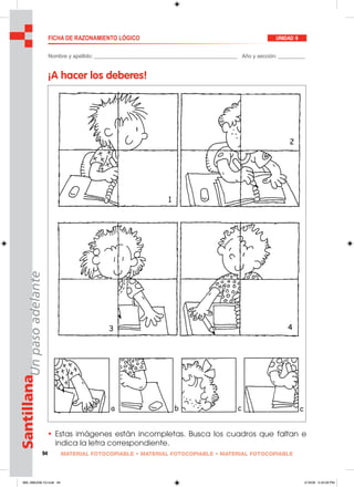94 MATERIAL FOTOCOPIABLE • MATERIAL FOTOCOPIABLE • MATERIAL FOTOCOPIABLE
SantillanaUnpasoadelante FICHA DE RAZONAMIENTO LÓGICO UNIDAD 9
Nombre y apellido: ________________________________________________ Año y sección: _________
¡A hacer los deberes!
• Estas imágenes están incompletas. Busca los cuadros que faltan e
indica la letra correspondiente.
089_096U09L1G.indd 94089_096U09L1G.indd 94 2/16/06 5:34:28 PM2/16/06 5:34:28 PM
 
