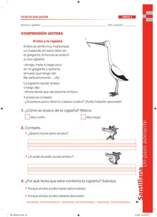 Santillana
95
Unpasoadelante
MATERIAL FOTOCOPIABLE • MATERIAL FOTOCOPIABLE • MATERIAL FOTOCOPIABLE
Nombre y apellido: _________________________________________________ Año y sección: _________
FICHA DE EVALUACIÓN UNIDAD 9
COMPRENSIÓN LECTORA
1. ¿Cómo es el pico de la cigüeña? Marca.
Muy corto. Muy largo.
2. Contesta.
• ¿Qué le hacía daño al lobo?
• ¿A quién le pidió ayuda el lobo?
3. ¿Por qué tenía que estar contenta la cigüeña? Subraya.
• Porque el lobo podía haber estornudado.
• Porque el lobo podía haberla devorado.
El lobo y la cigüeña
El lobo se sentía muy mal porque
un huesecillo le hacía daño en
la garganta. Entonces se acercó
a una cigüeña.
–Amiga, mete tu largo pico
en mi garganta y quítame
el hueso que tengo ahí.
Me está pinchando… ¡Ay!
La cigüeña ayudó al lobo
y luego dijo:
–Ahora tienes que devolverme el favor.
Y el lobo le contestó:
–¿Te parece poco tener tu cabeza a salvo? ¡Podía haberte devorado!
089_096U09L1G.indd 95089_096U09L1G.indd 95 2/16/06 5:34:29 PM2/16/06 5:34:29 PM
 