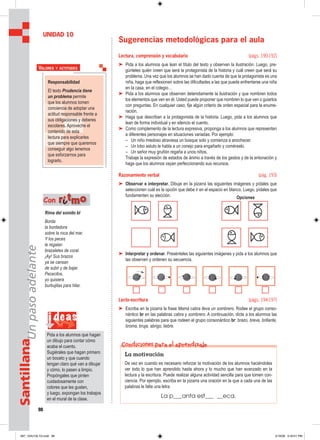 98
SantillanaUnpasoadelante
Sugerencias metodológicas para el aula
Lectura, comprensión y vocabulario (págs. 190-192)
➤ Pida a los alumnos que lean el título del texto y observen la ilustración. Luego, pre-
gúnteles quién creen que será la protagonista de la historia y cuál creen que será su
problema. Una vez que los alumnos se han dado cuenta de que la protagonista es una
niña, haga que reflexionen sobre las dificultades a las que puede enfrentarse una niña
en la casa, en el colegio…
➤ Pida a los alumnos que observen detenidamente la ilustración y que nombren todos
los elementos que ven en él. Usted puede proponer que nombren lo que ven o guiarlos
con preguntas. En cualquier caso, fije algún criterio de orden espacial para la enume-
ración.
➤ Haga que describan a la protagonista de la historia. Luego, pida a los alumnos que
lean de forma individual y en silencio el cuento.
➤ Como complemento de la lectura expresiva, proponga a los alumnos que representen
a diferentes personajes en situaciones variadas. Por ejemplo:
– Un niño miedoso atraviesa un bosque solo y comienza a anochecer.
– Un lobo astuto le habla a un conejo para engañarlo y comérselo.
– Un señor muy gruñón regaña a unos niños.
Trabaje la expresión de estados de ánimo a través de los gestos y de la entonación y
haga que los alumnos vayan perfeccionando sus recursos.
Razonamiento verbal (pág. 193)
➤ Observar e interpretar. Dibuje en la pizarra las siguientes imágenes y pídales que
seleccionen cuál es la opción que debe ir en el espacio en blanco. Luego, pídales que
fundamenten su elección.
➤ Interpretar y ordenar. Presénteles las siguientes imágenes y pida a los alumnos que
las observen y ordenen su secuencia.
Lecto-escritura (págs. 194-197)
➤ Escriba en la pizarra la frase Mamá cabra lleva un sombrero. Rodee el grupo conso-
nántico br en las palabras cabra y sombrero. A continuación, dicte a los alumnos las
siguientes palabras para que rodeen el grupo consonántico br: brazo, breve, brillante,
broma, bruja, abrigo, liebre.
UNIDAD 10
Responsabilidad
El texto Prudencia tiene
un problema permite
que los alumnos tomen
conciencia de adoptar una
actitud responsable frente a
sus obligaciones y deberes
escolares. Aproveche el
contenido de esta
lectura para explicarles
que siempre que queremos
conseguir algo tenemos
que esforzarnos para
lograrlo.
VALORES Y ACTITUDES
i deas
Pida a los alumnos que hagan
un dibujo para contar cómo
acaba el cuento.
Sugiérales que hagan primero
un boceto y que cuando
tengan claro qué van a dibujar
y cómo, lo pasen a limpio.
Propóngales que pinten
cuidadosamente con
colores que les gusten,
y luego, expongan los trabajos
en el mural de la clase.
La motivación
De vez en cuando es necesario reforzar la motivación de los alumnos haciéndoles
ver todo lo que han aprendido hasta ahora y lo mucho que han avanzado en la
lectura y la escritura. Puede realizar alguna actividad sencilla para que tomen con-
ciencia. Por ejemplo, escriba en la pizarra una oración en la que a cada una de las
palabras le falte una letra:
La p___anta est___ __eca.
Condiciones para el aprendizaje
Rima del sonido bl
Borda
la bordadora
sobre la roca del mar.
Y los peces
le regalan
brazaletes de coral.
¡Ay! Sus brazos
ya se cansan
de subir y de bajar.
Pececitos,
yo quisiera
burbujitas para hilar.
Con rriittmmoo Opciones
097_104U10L1G.indd 98097_104U10L1G.indd 98 2/16/06 5:34:51 PM2/16/06 5:34:51 PM
 