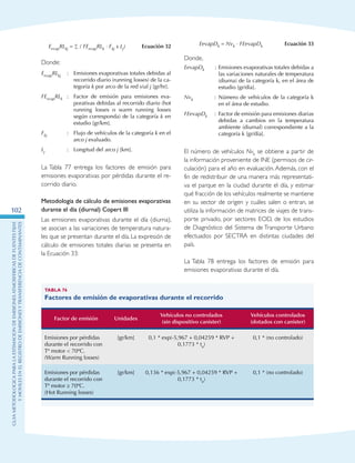 GuIametodolOgicaparalaestimaciOndeemisionesatmosfEricasdefuentesfijas
ymOvilesenelRegistrodeEmisionesyTransferenciadeContaminantes
102
EevapRLkj = ∑ ( FEevapRLk · Fkj x Lj) Ecuación 32
Donde:
EevapRLkj : 	 Emisiones evaporativas totales debidas al
recorrido diario (running losses) de la ca-
tegoría k por arco de la red vial j [gr/hr].
FEevapRLk : 	Factor de emisión para emisiones eva-
porativas debidas al recorrido diario (hot
running losses o warm running losses
según corresponda) de la categoría k en
estudio [gr/km].
Fkj : 	Flujo de vehículos de la categoría k en el
arco j evaluado.
Lj : 	Longitud del arco j [km].
La Tabla 77 entrega los factores de emisión para
emisiones evaporativas por pérdidas durante el re-
corrido diario.
Metodología de cálculo de emisiones evaporativas
durante el día (diurnal) Copert III
Las emisiones evaporativas durante el día (diurna),
se asocian a las variaciones de temperatura natura-
les que se presentan durante el día. La expresión de
cálculo de emisiones totales diarias se presenta en
la Ecuación 33:
EevapDk = Nvk · FEevapDk Ecuación 33
Donde,
EevapDk : Emisiones evaporativas totales debidas a
las variaciones naturales de temperatura
(diurna) de la categoría k, en el área de
estudio [gr/día].
Nvk : Número de vehículos de la categoría k
en el área de estudio.
FEevapDk : Factor de emisión para emisiones diarias
debidas a cambios en la temperatura
ambiente (diurnal) correspondiente a la
categoría k [gr/día].
El número de vehículos Nvk se obtiene a partir de
la información proveniente de INE (permisos de cir-
culación) para el año en evaluación. Además, con el
fin de redistribuir de una manera más representati-
va el parque en la ciudad durante el día, y estimar
qué fracción de los vehículos realmente se mantiene
en su sector de origen y cuáles salen o entran, se
utiliza la información de matrices de viajes de trans-
porte privado, por sectores EOD, de los estudios
de Diagnóstico del Sistema de Transporte Urbano
efectuados por SECTRA en distintas ciudades del
país.
La Tabla 78 entrega los factores de emisión para
emisiones evaporativas durante el día.
Tabla 76
Factores de emisión de evaporativas durante el recorrido
Factor de emisión Unidades
Vehículos no controlados
(sin dispositivo canister)
Vehículos controlados
(dotados con canister)
Emisiones por pérdidas
durante el recorrido con
Tº motor  70ºC.
(Warm Running losses)
[gr/km] 0,1 * exp(-5,967 + 0,04259 * RVP +
0,1773 * ta)
0,1 * (no controlado)
Emisiones por pérdidas
durante el recorrido con
Tº motor ≥ 70ºC.
(Hot Running losses)
[gr/km] 0,136 * exp(-5,967 + 0,04259 * RVP +
0,1773 * ta)
0,1 * (no controlado)
 