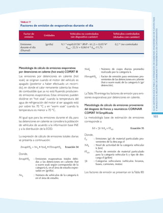GuIametodolOgicaparalaestimaciOndeemisionesatmosfEricasdefuentesfijas
ymOvilesenelRegistrodeEmisionesyTransferenciadeContaminantes
103
Tabla 77
Factores de emisión de evaporativas durante el día
Factor de
emisión
Unidades
Vehículos no controlados
(sin dispositivo canister)
Vehículos controlados
(dotados con canister)
Emisiones
durante el día
(Diurnal)
[gr/día] 9,1 * exp(0,0158 * (RVP - 61,2) + 0,0574*
(tmin - 22,5) + 0,0614 * (tinc-11,7))
0,2 * (no controlado)
Metodología de cálculo de emisiones evaporativas
por detenciones en caliente (hot snack) COPERT III
Las emisiones por detenciones en caliente (hot
soak) se originan cuando el motor del vehículo es
apagado (posterior a haber efectuado un recorri-
do), en donde el calor remanente calienta las líneas
de combustible que ya no está fluyendo producien-
do emisiones evaporativas. Estas emisiones pueden
dividirse en “hot soak” cuando la temperatura del
agua de refrigeración del motor al ser apagado está
por sobre los 70 °C y en “warm soak” cuando la
temperatura es menor a 70 °C.
Al igual que para las emisiones durante el día, para
las detenciones en caliente se considera la población
de vehículos de acuerdo a la información base INE
y a la distribución de la EOD.
La expresión de cálculo de emisiones totales diarias
se presenta a continuación:
EevapHSk = Nvk • Nvdk • FEevapHSk Ecuación 34
Donde,
EevapHSk : Emisiones evaporativas totales debi-
das a las detenciones en caliente (hot
o warm soak según corresponda) de la
categoría k, en el área de estudio expre-
sadas en [gr/día].
Nvk : Número de vehículos de la categoría k
en el área de estudio.
Nvdk : Número de viajes diarios promedio
realizado por la categoría k.
FEevapHSk : Factor de emisión para emisiones pro-
venientes de las detenciones en caliente
(hot o warm soak) de la categoría k [gr/
detención].
LaTabla 78 entrega los factores de emisión para emi-
siones evaporativas por detenciones en caliente.
Metodología de cálculo de emisiones proveniente
del desgaste de frenos y neumáticos CORINAIR
COPERT IV-Simplificada
La metodología base de estimación de emisiones
corresponde a:
Ed = ∑k NAk x FEd,k Ecuación 35
Donde,
Ed : Emisiones [gr] de material particulado pro-
venientes de la descarga d
NAk : Nivel de actividad de la categoría vehicular
k [km]
FEd,k : Factor de emisión de material particulado
para la categoría vehicular k y tipo de des-
carga d [gr/km]
∑k : Categorías vehiculares (vehículos livianos,
buses, camiones, motos)
Los factores de emisión se presentan en laTabla 80:
 