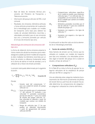GuIametodolOgicaparalaestimaciOndeemisionesatmosfEricasdefuentesfijas
ymOvilesenelRegistrodeEmisionesyTransferenciadeContaminantes
107
–	 Base de datos de revisiones técnicas pro-
veniente del Ministerio de Transportes y
Telecomunicaciones.
–	 Información del parque vehicular de INE a nivel
comunal.
–	 Resultados de emisiones, kilómetros-vehículos
y horas-vehículos provenientes de la aplicación
de la metodología para ciudades con modelo
de transporte, como base para obtener los
niveles de actividad (kilómetros recorridos y
velocidades promedio) para el caso emisiones
tipo arco y emisiones promedio por vehículo
en el caso de emisiones tipo zona.
Metodología de estimación de emisiones del
tipo arco
La forma de obtención de las emisiones presenta la
misma manera de calcular las emisiones que la meto-
dología de ciudades que tienen modelo de transporte,
es decir, multiplicar los kilómetros recorridos por un
factor de emisión. La diferencia fundamental radica
en la forma de estimar el nivel de actividad y en la
utilización de un factor de emisión promedio.
La emisión total queda determinada por la siguiente
ecuación.
E FE v PV C KRcp ip ck i ik ip
ki
= ∗∑∑ ( ) * * Ecuación 38
Donde:
Ecp : Emisión total del contaminante “c”
para una ciudad de tamaño de parque
vehicular “p”.
FE(vip)ck : Factor de emisión para el contaminante
“c” del vehículo “k” evaluada a una
velocidad “v” promedio característica
por tipo de vehículo “i” para una ciudad
de tamaño del parque vehicular “p”.
Esta velocidad es obtenida a partir de
ciudades que cuentan con modelo de
transporte.
PVi : Parque de vehículos tipo “i” las que
pueden ser obtenidas directamente
a partir de agrupaciones del parque
vehicular del INE.
Cik : Composiciones vehiculares específicas
de la ciudad en estudio, para trasformar
vehículos tipos “i” en vehículos tipo “k”
compatibles con los factores de emisión
de las ciudades que cuentan con modelo
de transporte.
KRip : Kilómetros promedios recorridos por el
tipo de vehículo “i” para una ciudad de
tamaño de parque “p”.
i
∑ : Sumatoria con respecto a los tipos de
vehículos “i”
k
∑ : Sumatoria con respecto a los tipos de
vehículos “k”
A continuación se describe cada uno de los elemen-
tos de la metodología presentada:
Factor de emisión (FE•• (VIP)ck)
Estos factores de emisión son los mismos que los
utilizados en ciudades con modelo de trasporte
para tipo arco evaluadas a las velocidades prome-
dios según el tamaño del parque de la ciudad en
estudio y el tipo de vehículo “i”.
Composiciones vehiculares (C•• ik)
En la Tabla 84 se indica la forma de agrupar las ca-
tegorías vehiculares de las estadísticas de parque
vehicular del INE en categorías “i”.
Una vez obtenidas estas categorías mediante el pro-
cesamiento de información provenientes de plantas
de revisión técnica y permisos de circulación fue po-
sible determinar las composiciones de categorías i
en categorías k utilizando los criterios del Anexo.
 