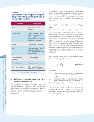 GuIametodolOgicaparalaestimaciOndeemisionesatmosfEricasdefuentesfijas
ymOvilesenelRegistrodeEmisionesyTransferenciadeContaminantes
108
Tabla 84
Equivalencia entre categorías INE para
parque vehicular y las categorías i de la
metodología top down
Categoría i Categoría INE
Particulares “Automóvil y Station
wagon”
Comerciales “Jeep”, “Furgón”, “Mini-
bús”, “Camioneta”, “Mi-
nibús, furgón escolar y
trabajadores” y “Minibús,
transporte colectivo”
Motos “Motocicleta y similares”
Bus “Bus Articulado”, “Bus,
transporte colectivo” y
“Bus, transporte escolar y
trabajadores”
Camión liviano–
Mediano
“Camión simple”
Camión Pesado “Tracto camión”
Taxi - Taxi Colectivo “Taxi básico”, “Taxi co-
lectivo” y “Taxi turismo”
Fuente: estudios CONAMA 2009,AMBIOSIS S.A.
Kilómetros promedios recorridos KR•• ip y
velocidad promedio vip
En general los kilómetros promedios y velocida-
des promedio son obtenidos a partir de ciudades
que cuentan con modelo de transporte y estas se
agrupan según el tamaño del parque vehicular y se
promedian.
En las tablas 85 y 86 se entregan los valores kiló-
metros y velocidades promedio obtenidos a partir
de los inventarios 2007 desarrollado en el marco
del RETC para las 17 ciudades con modelo de
trasporte.
Metodologías de estimación de emisiones del tipo
zona
Para el caso de correcciones por partidas en frío
y emisiones evaporativas, en general las ecuaciones
dependen de un número mayor de parámetros que
las emisiones tipo arco. Por tanto, en este caso la
metodología utilizada en los estudios CONAMA
2009 es equivalente a la presentada en la Ecuación
38,pero en este caso a partir de las 17 ciudades que
cuentan con modelo de transporte se determinan
para cada categoría vehicular tipo i emisiones pro-
medio según el tamaño del parque de la zona en
estudio “p”.
Para la obtención de un factor de emisión prome-
dio se utiliza la siguiente ecuación:
FE
E
Pciz
ciz
iz
= Ecuación 39
En donde:
FEciz : Factor de emisión promedio (en ton/año) para
el contaminante c, de un vehículo tipo i, en la
ciudad z.
Eciz : Emisión promedio (en ton/año) para el contami-
nante c, de un vehículo tipo i, en la ciudad z.
Piz : Parque para el tipo de vehículo i en la ciudad z.
Para la determinación de Eciz los vehículos de
categoría k de las ciudades con modelo de
transporte deben ser agrupadas en categorías
“i” según Tabla 85.
 
