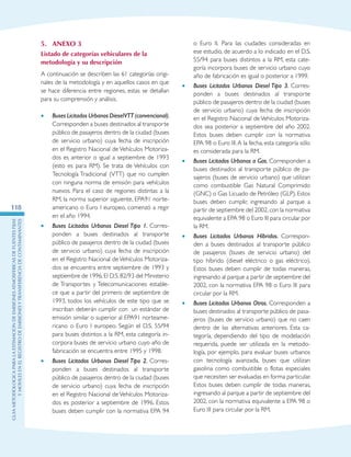 GuIametodolOgicaparalaestimaciOndeemisionesatmosfEricasdefuentesfijas
ymOvilesenelRegistrodeEmisionesyTransferenciadeContaminantes
118
5.	Anexo 3
Listado de categorías vehiculares de la
metodología y su descripción
A continuación se describen las 61 categorías origi-
nales de la metodología y en aquellos casos en que
se hace diferencia entre regiones, estas se detallan
para su comprensión y análisis.
•	 Buses Licitados Urbanos DieselVTT (convencional).
Corresponden a buses destinados al transporte
público de pasajeros dentro de la ciudad (buses
de servicio urbano) cuya fecha de inscripción
en el Registro Nacional de Vehículos Motoriza-
dos es anterior o igual a septiembre de 1993
(esto es para RM). Se trata de Vehículos con
Tecnología Tradicional (VTT) que no cumplen
con ninguna norma de emisión para vehículos
nuevos. Para el caso de regiones distintas a la
RM, la norma superior siguiente, EPA91 norte-
americano o Euro I europeo, comenzó a regir
en el año 1994.
•	 Buses Licitados Urbanos Diesel Tipo 1. Corres-
ponden a buses destinados al transporte
público de pasajeros dentro de la ciudad (buses
de servicio urbano) cuya fecha de inscripción
en el Registro Nacional de Vehículos Motoriza-
dos se encuentra entre septiembre de 1993 y
septiembre de 1996.El D.S.82/93 del Ministerio
de Transportes y Telecomunicaciones estable-
ce que a partir del primero de septiembre de
1993, todos los vehículos de este tipo que se
inscriban deberán cumplir con un estándar de
emisión similar o superior al EPA91 norteame-
ricano o Euro I europeo. Según el D.S. 55/94
para buses distintos a la RM, esta categoría in-
corpora buses de servicio urbano cuyo año de
fabricación se encuentra entre 1995 y 1998.
•	 Buses Licitados Urbanos Diesel Tipo 2. Corres-
ponden a buses destinados al transporte
público de pasajeros dentro de la ciudad (buses
de servicio urbano) cuya fecha de inscripción
en el Registro Nacional de Vehículos Motoriza-
dos es posterior a septiembre de 1996. Estos
buses deben cumplir con la normativa EPA 94
o Euro II. Para las ciudades consideradas en
ese estudio, de acuerdo a lo indicado en el D.S.
55/94 para buses distintos a la RM, esta cate-
goría incorpora buses de servicio urbano cuyo
año de fabricación es igual o posterior a 1999.
•	 Buses Licitados Urbanos Diesel Tipo 3. Corres-
ponden a buses destinados al transporte
público de pasajeros dentro de la ciudad (buses
de servicio urbano) cuya fecha de inscripción
en el Registro Nacional de Vehículos Motoriza-
dos sea posterior a septiembre del año 2002.
Estos buses deben cumplir con la normativa
EPA 98 o Euro III.A la fecha, esta categoría sólo
es considerada para la RM.
•	 Buses Licitados Urbanos a Gas. Corresponden a
buses destinados al transporte público de pa-
sajeros (buses de servicio urbano) que utilizan
como combustible Gas Natural Comprimido
(GNC) o Gas Licuado de Petróleo (GLP). Estos
buses deben cumplir, ingresando al parque a
partir de septiembre del 2002,con la normativa
equivalente a EPA 98 o Euro III para circular por
la RM.
•	 Buses Licitados Urbanos Híbridos. Correspon-
den a buses destinados al transporte público
de pasajeros (buses de servicio urbano) del
tipo híbrido (diesel eléctrico o gas eléctrico).
Estos buses deben cumplir de todas maneras,
ingresando al parque a partir de septiembre del
2002, con la normativa EPA 98 o Euro III para
circular por la RM.
•	 Buses Licitados Urbanos Otros. Corresponden a
buses destinados al transporte público de pasa-
jeros (buses de servicio urbano) que no caen
dentro de las alternativas anteriores. Esta ca-
tegoría, dependiendo del tipo de modelación
requerida, puede ser utilizada en la metodo-
logía, por ejemplo, para evaluar buses urbanos
con tecnología avanzada, buses que utilizan
gasolina como combustible o flotas especiales
que necesiten ser evaluadas en forma particular.
Estos buses deben cumplir de todas maneras,
ingresando al parque a partir de septiembre del
2002, con la normativa equivalente a EPA 98 o
Euro III para circular por la RM.
 