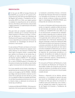 GuIametodolOgicaparalaestimaciOndeemisionesatmosfEricasdefuentesfijas
ymOvilesenelRegistrodeEmisionesyTransferenciadeContaminantes
11
PRESENTACIóN
El 23 de junio de 2005 el Consejo Directivo de
CONAMA, por acuerdo Nº 277, aprobó la Pro-
puesta Nacional y Plan deAcción de Implementación
del Registro de Emisiones y Transferencia de Con-
taminantes (RETC) en Chile, cuyo objetivo general
es establecer las especificaciones de los elementos
técnicos, informáticos, administrativos, institucionales
y legales tendientes a la implementación del sistema
del RETC Nacional.
Esta guía tiene por propósito complementar los
esfuerzos realizados por la Comisión Nacional del
Medio Ambiente, el Ministerio de Salud, y el Minis-
terio de Planificación a través de la Secretaría de
Planificación deTransporte,para fortalecer la infraes-
tructura disponible para la estimación de emisiones
y estandarizar las metodologías de estimación de
emisiones a nivel nacional.
En este sentido, el Ministerio de Salud y la Comisión
Nacional del Medio Ambiente han realizado impor-
tantes esfuerzos en esta dirección. El Ministerio de
Salud migró el programa cliente a ambiente Web,
para declarar las emisiones de las fuentes fijas at-
mosféricas en todas las regiones del país a partir
del Decreto Supremo MINSAL Nº 138, publicado
en el Diario Oficial el 17 de noviembre del 2005.
Por su parte CONAMA generó la Calculadora de
Emisiones de fuentes fijas atmosféricas, para facilitar
y agilizar el procesamiento de dichas declaraciones.
En el caso específico de las fuentes industriales, es-
pecialmente para las industrias de mayor tamaño, se
cuenta con la exigencia del D.S. MINSAL 138/2005,
que obliga a este tipo de fuentes a reportar sus emi-
siones. Para la aplicación de este decreto se cuenta
con una plataforma Web de propiedad del Ministe-
rio de Salud (www.declaracionemision.cl), en la cual
la industria realiza su declaración de emisiones de
fuentes fijas atmosféricas.
LadeclaraciónWebdelDSMINSAL138incluye,prin-
cipalmente, información general del establecimiento,
su localización, características técnicas y emisiones
de fuentes fijas.Toda esta información es traspasada
a la Calculadora de Emisiones en forma estructu-
rada en donde se efectúa el cálculo de emisiones
según la metodología de CONAMA-MINSAL para
el desarrollo de inventarios de emisiones.
En cuanto a la Calculadora de Emisiones,esta corres-
ponde a la migración a plataforma Web del sistema
de administración del inventario de emisiones de-
sarrollado por CONAMA RM el año 2002, el cual
es una estructuración conceptual de las metodolo-
gías de cálculo requeridas para la obtención de los
complejos inventarios de fuentes industriales. En tér-
minos generales, dicho sistema permite un traspaso
automatizado de la información declarada por los
sectores industriales a través de la declaración Web
del Ministerio de Salud,como base para el inventario
y procesos automáticos de cálculo de emisiones. El
inventario de emisiones generado por este sistema
es de alta complejidad considerando que uno de sus
objetivos principales es la alimentación de modelos
de dispersión de contaminantes atmosféricos y la
evaluación de beneficios de medidas de reducción
de emisiones, lo cual implica la generación de in-
ventarios distribuidos espacial y temporalmente, y
desagregados en sustancias químicas.
Por otra parte, el Ministerio de Planificación, a través
de la Secretaría de Planificación de Transporte, ha
desarrollado modelos de transportes que permiten
simular las emisiones a la atmósfera de los contami-
nantes generados por el transporte en las principales
ciudades del país.
Ponemos a disposición de los distintos sectores
productivos y a la ciudadanía en general esta guía,
que resume las metodologías que son usadas por
el Estado de Chile, para estimar las emisiones at-
mosféricas tanto para fuentes fijas como móviles, y
que son utilizadas para realizar los reportes anua-
les del Registro de Emisiones y Transferencia de
Contaminantes.
 