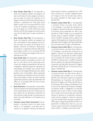GuIametodolOgicaparalaestimaciOndeemisionesatmosfEricasdefuentesfijas
ymOvilesenelRegistrodeEmisionesyTransferenciadeContaminantes
120
•	 Buses Rurales Diesel Tipo 2. Corresponden a
buses de transporte público de pasajeros de
tipo rural licitados. En esta categoría se encuen-
tran los buses con fecha de inscripción en el
Registro Nacional de Vehículos Motorizados es
posterior a septiembre de 1996. Estos buses
deben cumplir con la normativa EPA 94 o Euro
II. Para las ciudades consideradas en ese estu-
dio, de acuerdo con el D.S. 55/94 para buses
distintos a la RM,esta categoría incorpora buses
cuyo año de fabricación es igual o posterior a
1999.
•	 Buses Rurales Diesel Tipo 3. Corresponden a
buses de transporte público de pasajeros de
tipo rural licitados. En esta categoría se encuen-
tran los buses cuya fecha de inscripción en el
Registro Nacional de Vehículos Motorizados
sea posterior a septiembre del año 2002. Estos
buses deben cumplir con la normativa EPA 98
o Euro III.A la fecha, esta categoría sólo es con-
siderada para la RM.
•	 Buses Rurales Otros. Corresponden a buses de
transporte público de pasajeros de tipo rural
que no caen dentro de las alternativas ante-
riores. Esta categoría, dependiendo del tipo de
modelación requerida, puede ser utilizada en la
metodología, por ejemplo, para evaluar buses
rurales con tecnología híbrida,buses que utilizan
gasolina como combustible o flotas especiales
que necesiten ser evaluadas en forma particular.
Estos buses deben cumplir de todas maneras,
ingresando al parque a partir de septiembre del
2002, con la normativa EPA 98 o Euro III para
circular por la RM.
•	 Buses Particulares. Corresponden a buses desti-
nados al transporte privado de pasajeros dentro
de la ciudad (buses de servicio urbano) que no
caen dentro de las alternativas anteriores. Se
trata de buses institucionales o privados que no
tienen recorrido definido ni son licitados por la
autoridad.
•	 Camiones Livianos Diesel Convencional. Corres-
ponden a camiones livianos con peso bruto
inferior a 7.5 toneladas y cuya fecha de ins-
cripción en el Registro Nacional de Vehículos
Motorizados es anterior a septiembre de  1994.
Estos camiones no cumplen obligatoriamente
con ninguna norma de emisión para vehícu-
los nuevos aplicable en Chile, según indica el
D.S.55/1994.
•	 Camiones Livianos Diesel Tipo 1. Corresponden
a camiones livianos con peso bruto inferior
a 7.5 toneladas y cuya fecha de inscripción en
el Registro Nacional de Vehículos Motorizados
se encuentra entre septiembre de 1994 y sep-
tiembre de 1998. Cumplen con un estándar de
emisión similar o superior al EPA91 norteame-
ricano o EURO I europeo. Norma válida en las
regiones:Metropolitana,de Coquimbo,del Liber-
tador Bernardo O’Higgins, del Maule, del Bío Bío,
de La Araucanía, de Los Lagos y deValparaíso.
•	 Camiones Livianos Diesel Tipo 2. Corresponden
a camiones livianos con peso bruto inferior a
7.5 toneladas y cuya fecha de inscripción en el
Registro Nacional de Vehículos Motorizados
sea posterior a septiembre de 1998. Cumplen
con un estándar de emisión similar o superior
al EPA94 norteamericano o EURO II Europeo.
Norma válida en las regiones: Metropolitana, de
Coquimbo, del Libertador Bernardo O’Higgins,
del Maule, del Bío Bío, de La Araucanía, de Los
Lagos y deValparaíso.
•	 Camiones Livianos Diesel Tipo 3. Corresponden
a camiones livianos con peso bruto inferior a
7.5 toneladas que cumplen con la normativa
EPA 98 o Euro III. Norma válida en las regiones:
Metropolitana, de Coquimbo, del Libertador
Bernardo O’Higgins, del Maule, del Bío Bío, de
La Araucanía, de Los Lagos y deValparaíso. Para
el caso de las regiones de:Tarapacá, Antofagas-
ta, Atacama, Aysén y Magallanes, los vehículos
pesados que circulan en ellas no están obliga-
dos a cumplir norma de emisión para vehículos
nuevos. En general se considerarán necesaria-
mente de esta categoría a todos los camiones
cuyo año de fabricación sea igual o superior al
2007,según se desprende del D.S.55/1994 y sus
posteriores modificaciones, fecha en que co-
mienza a regir la norma de combustible de bajo
azufre (inferior a 350ppm) para todo el país.
 