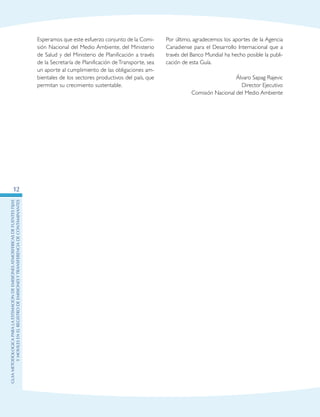 GuIametodolOgicaparalaestimaciOndeemisionesatmosfEricasdefuentesfijas
ymOvilesenelRegistrodeEmisionesyTransferenciadeContaminantes
12
Esperamos que este esfuerzo conjunto de la Comi-
sión Nacional del Medio Ambiente, del Ministerio
de Salud y del Ministerio de Planificación a través
de la Secretaría de Planificación de Transporte, sea
un aporte al cumplimiento de las obligaciones am-
bientales de los sectores productivos del país, que
permitan su crecimiento sustentable.
Por último, agradecemos los aportes de la Agencia
Canadiense para el Desarrollo Internacional que a
través del Banco Mundial ha hecho posible la publi-
cación de esta Guía.
Álvaro Sapag Rajevic
Director Ejecutivo
Comisión Nacional del Medio Ambiente
 