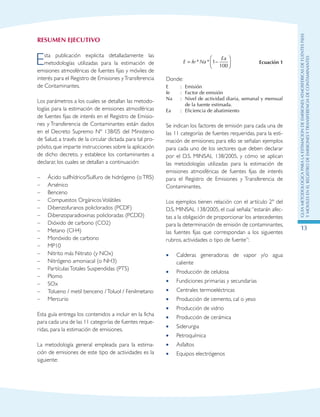 GuIametodolOgicaparalaestimaciOndeemisionesatmosfEricasdefuentesfijas
ymOvilesenelRegistrodeEmisionesyTransferenciadeContaminantes
13
RESUMEN EJECUTIVO
Esta publicación explicita detalladamente las
metodologías utilizadas para la estimación de
emisiones atmosféricas de fuentes fijas y móviles de
interés para el Registro de Emisiones yTransferencia
de Contaminantes.
Los parámetros a los cuales se detallan las metodo-
logías para la estimación de emisiones atmosféricas
de fuentes fijas de interés en el Registro de Emisio-
nes y Transferencia de Contaminantes están dados
en el Decreto Supremo Nº 138/05 del Ministerio
de Salud, a través de la circular dictada para tal pro-
pósito, que imparte instrucciones sobre la aplicación
de dicho decreto, y establece los contaminantes a
declarar, los cuales se detallan a continuación:
–	 Ácido sulfhídrico/Sulfuro de hidrógeno (oTRS)
–	 Arsénico
–	 Benceno
–	 Compuestos OrgánicosVolátiles
–	 Dibenzofuranos policlorados (PCDF)
–	 Dibenzoparadioxinas policloradas (PCDD)
–	 Dióxido de carbono (CO2)
–	 Metano (CH4)
–	 Monóxido de carbono
–	 MP10
–	 Nitrito más Nitrato (y NOx)
–	 Nitrógeno amoniacal (o NH3)
–	 PartículasTotales Suspendidas (PTS)
–	 Plomo
–	 SOx
–	 Tolueno / metil benceno /Toluol / Fenilmetano
–	 Mercurio
Esta guía entrega los contenidos a incluir en la ficha
para cada una de las 11 categorías de fuentes reque-
ridas, para la estimación de emisiones.
La metodología general empleada para la estima-
ción de emisiones de este tipo de actividades es la
siguiente:
E fe Na
Ea
= −



* * 1
100
Ecuación 1
Donde:
E : Emisión
fe : Factor de emisión
Na : Nivel de actividad diaria, semanal y mensual
de la fuente estimada.
Ea : Eficiencia de abatimiento
Se indican los factores de emisión para cada una de
las 11 categorías de fuentes requeridas, para la esti-
mación de emisiones; para ello se señalan ejemplos
para cada uno de los sectores que deben declarar
por el D.S. MINSAL 138/2005, y cómo se aplican
las metodologías utilizadas para la estimación de
emisiones atmosféricas de fuentes fijas de interés
para el Registro de Emisiones y Transferencia de
Contaminantes.
Los ejemplos tienen relación con el artículo 2º del
D.S. MINSAL 138/2005, el cual señala:“estarán afec-
tas a la obligación de proporcionar los antecedentes
para la determinación de emisión de contaminantes,
las fuentes fijas que correspondan a los siguientes
rubros, actividades o tipo de fuente”:
Calderas generadoras de vapor y/o agua••
caliente
Producción de celulosa••
Fundiciones primarias y secundarias••
Centrales termoeléctricas••
Producción de cemento, cal o yeso••
Producción de vidrio••
Producción de cerámica••
Siderurgia••
Petroquímica••
Asfaltos••
Equipos electrógenos••
 